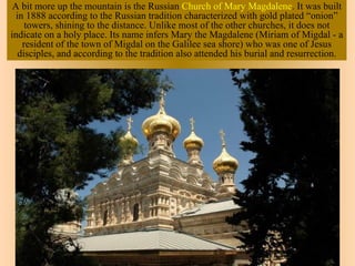 A bit more up the mountain is the Russian Church of Mary Magdalene. It was built
  in 1888 according to the Russian tradition characterized with gold plated “onion”
     towers, shining to the distance. Unlike most of the other churches, it does not
indicate on a holy place. Its name infers Mary the Magdalene (Miriam of Migdal - a
    resident of the town of Migdal on the Galilee sea shore) who was one of Jesus
   disciples, and according to the tradition also attended his burial and resurrection.
 