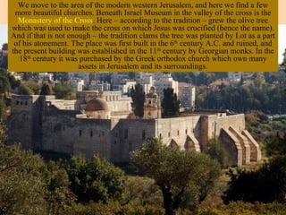 We move to the area of the modern western Jerusalem, and here we find a few
 more beautiful churches. Beneath Israel Museum in the valley of the cross is the
  Monastery of the Cross. Here – according to the tradition – grew the olive tree
which was used to make the cross on which Jesus was crucified (hence the name).
And if that is not enough – the tradition clams the tree was planted by Lot as a part
 of his atonement. The place was first built in the 6th century A.C. and ruined, and
the present building was established in the 11th century by Georgian monks. In the
  18th century it was purchased by the Greek orthodox church which own many
                      assets in Jerusalem and its surroundings.
 