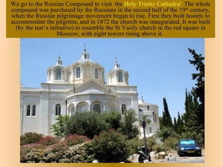 We go to the Russian Compound to visit the Holy Trinity Cathedral. The whole
compound was purchased by the Russians in the second half of the 19th century,
when the Russian pilgrimage movement began to rise. First they built hostels to
accommodate the pilgrims, and in 1872 the church was inaugurated. It was built
  (by the tsar’s initiative) to resemble the St Vasily church in the red square in
                    Moscow, with eight towers rising above it.
 