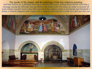 The inside of the chapel, and the paintings of the tow relatives meeting.
 And here before us, a painting showing a controversial story, telling about Herod receiving a
 message saying the Messiah was just born to the Judea tribe. He issues an order to execute all
male infants recently born to the tribe, but when his soldiers come to Zechariah and Elizabeth’s
house, a miracle happens and a large rock is oppend, allowing her to hide in it and save her son.
 