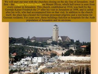 We will start our tour with the churches closing on the sky line of Jerusalem. And
first – the Augusta Victoria church on Mount Olives, which bell tower is seen from
     every corner in Jerusalem. This church, established at 1910, was built by the
  German Kaiser Friedrich the 2nd after his visit in Jerusalem at 1898, and is called
  after his wife, who had accompanied him on that visit. In addition to the church
   itself, the place has a hostel for German protestant pilgrims and a rest-home for
German residents. For years now, these buildings function as hospitals for the Arab
                        population of Jerusalem and its environs.
 