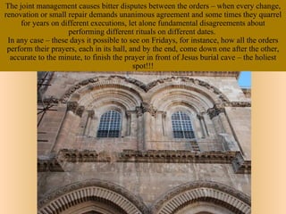 The joint management causes bitter disputes between the orders – when every change,
renovation or small repair demands unanimous agreement and some times they quarrel
     for years on different executions, let alone fundamental disagreements about
                    performing different rituals on different dates.
 In any case – these days it possible to see on Fridays, for instance, how all the orders
 perform their prayers, each in its hall, and by the end, come down one after the other,
  accurate to the minute, to finish the prayer in front of Jesus burial cave – the holiest
                                           spot!!!
 