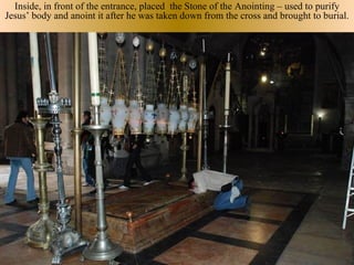 Inside, in front of the entrance, placed the Stone of the Anointing – used to purify
Jesus’ body and anoint it after he was taken down from the cross and brought to burial.
 