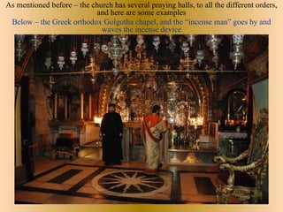 As mentioned before – the church has several praying halls, to all the different orders,
                           and here are some examples
 Below – the Greek orthodox Golgotha chapel, and the “incense man” goes by and
                             waves the incense device
 