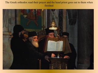 The Greek orthodox read their prayer and the head priest goes out to them when
                                  finished
 