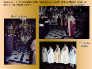 Before us – a few examples of the “changing of guard” of the different orders in
front of the sepulcher cave.                                   The Armenians



       The Franciscans




                                                                         The Malta
                                                                          knights
 