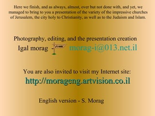Here we finish, and as always, almost, over but not done with, and yet, we
managed to bring to you a presentation of the variety of the impressive churches
of Jerusalem, the city holy to Christianity, as well as to the Judaism and Islam.




  Photography, editing, and the presentation creation
     Igal morag -                  morag-i@013.net.il

        You are also invited to visit my Internet site:
         http://morageng.artvision.co.il

                 English version - S. Morag
 