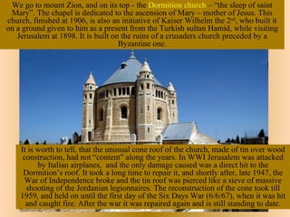 We go to mount Zion, and on its top - the Dormition church – “the sleep of saint
 Mary”. The chapel is dedicated to the ascension of Mary – mother of Jesus. This
church, finished at 1906, is also an initiative of Kaiser Wilhelm the 2nd, who built it
on a ground given to him as a present from the Turkish sultan Hamid, while visiting
   Jerusalem at 1898. It is built on the ruins of a crusaders church preceded by a
                                    Byzantine one.




    It is worth to tell, that the unusual cone roof of the church, made of tin over wood
     construction, had not “content” along the years. In WWI Jerusalem was attacked
          by Italian airplanes, and the only damage caused was a direct hit to the
     Dormition’s roof. It took a long time to repair it, and shortly after, late 1947, the
     War of Independence broke and the tin roof was pierced like a sieve of massive
      shooting of the Jordanian legionnaires. The reconstruction of the cone took till
    1959, and held on until the first day of the Six Days War (6/6/67), when it was hit
      and caught fire. After the war it was repaired again and is still standing to date.
 