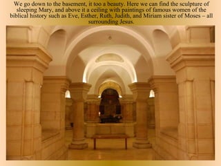 We go down to the basement, it too a beauty. Here we can find the sculpture of
   sleeping Mary, and above it a ceiling with paintings of famous women of the
biblical history such as Eve, Esther, Ruth, Judith, and Miriam sister of Moses – all
                                 surrounding Jesus.
 
