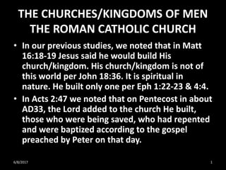 THE CHURCHES/KINGDOMS OF MEN
THE ROMAN CATHOLIC CHURCH
• In our previous studies, we noted that in Matt
16:18-19 Jesus said he would build His
church/kingdom. His church/kingdom is not of
this world per John 18:36. It is spiritual in
nature. He built only one per Eph 1:22-23 & 4:4.
• In Acts 2:47 we noted that on Pentecost in about
AD33, the Lord added to the church He built,
those who were being saved, who had repented
and were baptized according to the gospel
preached by Peter on that day.
6/8/2017 1
 