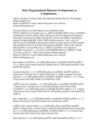 Why Organizational Behavior Is Important to
Complement...
Alamin Computer Training Center 559, Madrasah Market, Shop No 30, Kazipara,
Mirpur, Dhaka 1216.
Phone: 02 9003222, E mail: ruhulworld@yahoo.com, Website:
ruhulworld.blogspot.com
Microsoft Office Excel 2007 What Is Excel (GвЂЎВ·j wK) t
EXCEL kвЂЎГЈi AvwfavwbK evsjv A_ nвЂЎ Q вЂ kВЄГґZВЎ jvf Kiv ev ВёвЂЎb
AwZВµg Kiv| EXCEL nвЂЎjv GKwU Windows wfwГ‹K Application Program hv
Microsoft Corporation KZ вЂћK evRviRvZK...Z| GwU GK cВЄKvi Spread Sheet
Analysis Program (вЂ ВЇcГ–WkxU GВЁvbvjvBwmm вЂ cГ–vMГ–vg)| g~jZ
EXCEL Gi mvnvвЂЎhВЁ hveZxq wnmve wbKvk mn Data Entry Ges Data Analysis
Dfq aiвЂЎbi KvR Kiv hvq| What Is Spreadsheet (вЂЎВЇcГ–WkxU wK) t Spread
Sheet kвЂЎГЈi AvwfavwbK evsjv A_ nвЂЎjv QovвЂЎbv cvZv (Spread A_
QovвЂЎbv Ges Sheet A_ cvZv)| MГ–vd KvMвЂЎRi bВЁvq X AВ¶ Ges Y AВ¶
eivei вЂ Lvc вЂ Lvc ... Show more content on Helpwriting.net ...
Phone: 02 9003222, E mail: ruhulworld@yahoo.com, Website:
ruhulworld.blogspot.com
Row Height evovвЂЎbvt 1. cГ–вЂЎqvRbxq вЂ iv wmвЂЎjВ± KiвЂЎZ nвЂЎe 2.
3. 4. 5. Home Click Format Click Row Height Click cГ–вЂЎqvRbxq msLВЁv UvBc
KвЂЎi Ok wKВ¬K
Column Unhide Kiv t 1. cГ–вЂЎqvRbxq Kjvg wmвЂЎjВ± KiвЂЎZ nвЂЎe 2.
Home Click 3. Format Click 4. Hide Unhide Click 5. Unhide Columns Click Row
Hide Kiv t 1. cГ–вЂЎqvRbxq вЂЎiv wmвЂЎjВ± KiвЂЎZ nвЂЎe 2. 3. 4. 5. Home
Click Format Click Hide Unhide Click Hide Rows Click
AвЂЎUvwdU Row Height t 1. cГ–вЂЎqvRbxq вЂ iv wmвЂЎjВ± KiвЂЎZ nвЂЎe
2. Home Click 3. Format Click 4. Autofit Row Height Click Column Width
evovвЂЎbvt 1. cГ–вЂЎqvRbxq Kjvg wmвЂЎjВ± KiвЂЎZ nвЂЎe 2. 3. 4. 5. Home
Click Format Click Column Width Click cГ–вЂЎqvRbxq msLВЁv UvBc KвЂЎi Ok
wKВ¬K
Row Unhide Kiv t 1. cГ–вЂЎqvRbxq вЂЎiv wmвЂЎjВ± KiвЂЎZ nвЂЎe 2. 3. 4. 5.
Home Click Format Click Hide Unhide Click Unhide Rows Click
AвЂЎUvwdU Column Width t 1. cГ–вЂЎqvRbxq Kjvg wmвЂЎjВ± KiвЂЎZ
nвЂЎe 2. Home Click 3. Format Click 4. AutoFit Column Width Click Column Hide
Kiv t 1. cГ–вЂЎqvRbxq Kjvg wmвЂЎjВ± KiвЂЎZ nвЂЎe 2. 3. 4. 5. Home Click
Format Click Hide Unhide Click Hide Columns Click
Sheet Hide Kiv t 1. cГ–вЂЎqvRbxq kxвЂЎU wKВ¬K KiвЂЎZ nвЂЎe 2. 3. 4. 5.
 