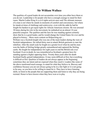 Sir William Wallace
The qualities of a good leader do not accumulate over time you either have them or
you do not. Leadership is for people who have a enough courage to stand for their
cause. Martin Luther King Jr a civil rights activist once said The ultimate measure
of a man is not where he stands in moments of comfort and convenience, but where
he stands at times of challenge and controversy. even with the odds he had he
fought his hardest to get equal rights for African American citizens. He was arrested
30 times during his role in the movement, he embarked on an almost 14 year
peaceful conquest. The qualities and the laws he was standing against certainly
show that he is a good leader, and he would change the United States for ever and be
placed in history... Show more content on Helpwriting.net ...
William was a Scottish knight who was one of the main leaders during the wars of
Scottish independence. He rallied thirty men to attack British garrisons to start the
rebellion. After the small scale he fought on a greater level when he and his men
won the battle of Stirling bridge greatly outnumbered and captured the Stirling
castle. He fought for independence for eight years to end the British rule over
Scotland. Even in death, he was remembered as Scotland s greatest hero for
standing against a higher opposing force. Twenty three years after his death
Scotland finally gained independence. It may seem difficult at first, but everything
is difficult at first. Qualities of leaders do not always appear in the beginning,
sometimes they are latent and are exposed when they need it. Leaders like some of
the above mentioned need courage, to stand for what they believe in. Bravery and
confidence because you are not always going to be in a fair fight or it is not going
to be easy, so you have to be willing to stand for it. They have to have listening
skills, to listen to the people that are supporting them and listen to why they are being
resisted. Honor to have known when they have won or to play
 