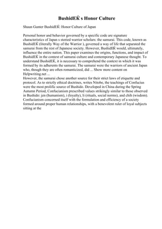 BushidЕЌ s Honor Culture
Shaun Gunter BushidЕЌ: Honor Culture of Japan
Personal honor and behavior governed by a specific code are signature
characteristics of Japan s storied warrior scholars: the samurai. This code, known as
BushidЕЌ (literally Way of the Warrior ), governed a way of life that separated the
samurai from the rest of Japanese society. However, BushidЕЌ would, ultimately,
influence the entire nation. This paper examines the origins, functions, and impact of
BushidЕЌ in the context of samurai culture and contemporary Japanese thought. To
understand BushidЕЌ, it is necessary to comprehend the context in which it was
formed by its adherents the samurai. The samurai were the warriors of ancient Japan
who, though they are often romanticized, did ... Show more content on
Helpwriting.net ...
However, the samurai chose another source for their strict laws of etiquette and
protocol. As to strictly ethical doctrines, writes Nitobe, the teachings of Confucius
were the most prolific source of Bushido. Developed in China during the Spring
Autumn Period, Confucianism prescribed values strikingly similar to those observed
in Bushido: jen (humanism), i (loyalty), li (rituals, social norms), and chih (wisdom).
Confucianism concerned itself with the formulation and efficiency of a society
formed around proper human relationships, with a benevolent ruler of loyal subjects
sitting at the
 