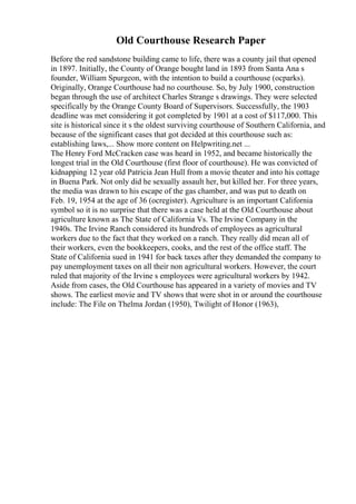 Old Courthouse Research Paper
Before the red sandstone building came to life, there was a county jail that opened
in 1897. Initially, the County of Orange bought land in 1893 from Santa Ana s
founder, William Spurgeon, with the intention to build a courthouse (ocparks).
Originally, Orange Courthouse had no courthouse. So, by July 1900, construction
began through the use of architect Charles Strange s drawings. They were selected
specifically by the Orange County Board of Supervisors. Successfully, the 1903
deadline was met considering it got completed by 1901 at a cost of $117,000. This
site is historical since it s the oldest surviving courthouse of Southern California, and
because of the significant cases that got decided at this courthouse such as:
establishing laws,... Show more content on Helpwriting.net ...
The Henry Ford McCracken case was heard in 1952, and became historically the
longest trial in the Old Courthouse (first floor of courthouse). He was convicted of
kidnapping 12 year old Patricia Jean Hull from a movie theater and into his cottage
in Buena Park. Not only did he sexually assault her, but killed her. For three years,
the media was drawn to his escape of the gas chamber, and was put to death on
Feb. 19, 1954 at the age of 36 (ocregister). Agriculture is an important California
symbol so it is no surprise that there was a case held at the Old Courthouse about
agriculture known as The State of California Vs. The Irvine Company in the
1940s. The Irvine Ranch considered its hundreds of employees as agricultural
workers due to the fact that they worked on a ranch. They really did mean all of
their workers, even the bookkeepers, cooks, and the rest of the office staff. The
State of California sued in 1941 for back taxes after they demanded the company to
pay unemployment taxes on all their non agricultural workers. However, the court
ruled that majority of the Irvine s employees were agricultural workers by 1942.
Aside from cases, the Old Courthouse has appeared in a variety of movies and TV
shows. The earliest movie and TV shows that were shot in or around the courthouse
include: The File on Thelma Jordan (1950), Twilight of Honor (1963),
 