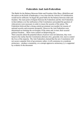Federalists And Anti-Federalism
The Battle for the Balance Between Order and Freedom After Shay s Rebellion and
the nation on the brink of bankruptcy it was clear that the Articles of Confederation
would not be sufficient. So began the great battle for the balance between order and
freedom. The main point of dispute between the Federalists and the Anti Federalists
in their debates over the ratification of the Constitution surrounded the question of
what powers were necessary in order to insure the security of the nation. The
Federalists believed that a strong central government was needed, for reasons of
national security and economic prosperity. However the Anti Federalists were
determined on retaining the sovereignty of the states and, in turn, their secured
political freedom.... Show more content on Helpwriting.net ...
Their concerns about the potential abuses of power were not delusions, they were
based in the reality that the Constitution allowed a few, generally rich, men to control
the lives of the majority. The Anti Federalists claimed that the new Constitution will
not secure a popular form of government, rather, it will commence in a moderate
aristocracy... produce a monarchy, or a corrupt oppressive aristocracy (), is supported
by evidence in the document
 