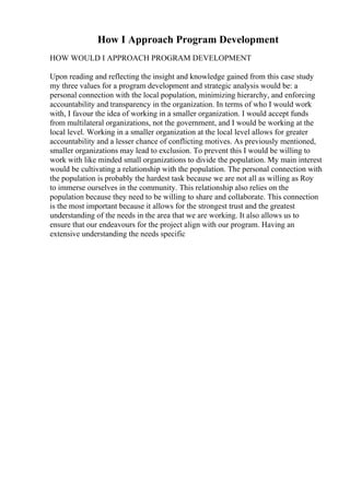 How I Approach Program Development
HOW WOULD I APPROACH PROGRAM DEVELOPMENT
Upon reading and reflecting the insight and knowledge gained from this case study
my three values for a program development and strategic analysis would be: a
personal connection with the local population, minimizing hierarchy, and enforcing
accountability and transparency in the organization. In terms of who I would work
with, I favour the idea of working in a smaller organization. I would accept funds
from multilateral organizations, not the government, and I would be working at the
local level. Working in a smaller organization at the local level allows for greater
accountability and a lesser chance of conflicting motives. As previously mentioned,
smaller organizations may lead to exclusion. To prevent this I would be willing to
work with like minded small organizations to divide the population. My main interest
would be cultivating a relationship with the population. The personal connection with
the population is probably the hardest task because we are not all as willing as Roy
to immerse ourselves in the community. This relationship also relies on the
population because they need to be willing to share and collaborate. This connection
is the most important because it allows for the strongest trust and the greatest
understanding of the needs in the area that we are working. It also allows us to
ensure that our endeavours for the project align with our program. Having an
extensive understanding the needs specific
 