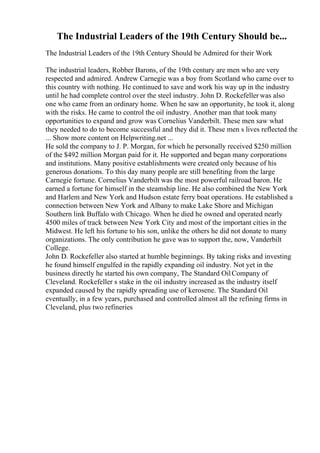 The Industrial Leaders of the 19th Century Should be...
The Industrial Leaders of the 19th Century Should be Admired for their Work
The industrial leaders, Robber Barons, of the 19th century are men who are very
respected and admired. Andrew Carnegie was a boy from Scotland who came over to
this country with nothing. He continued to save and work his way up in the industry
until he had complete control over the steel industry. John D. Rockefeller was also
one who came from an ordinary home. When he saw an opportunity, he took it, along
with the risks. He came to control the oil industry. Another man that took many
opportunities to expand and grow was Cornelius Vanderbilt. These men saw what
they needed to do to become successful and they did it. These men s lives reflected the
... Show more content on Helpwriting.net ...
He sold the company to J. P. Morgan, for which he personally received $250 million
of the $492 million Morgan paid for it. He supported and began many corporations
and institutions. Many positive establishments were created only because of his
generous donations. To this day many people are still benefiting from the large
Carnegie fortune. Cornelius Vanderbilt was the most powerful railroad baron. He
earned a fortune for himself in the steamship line. He also combined the New York
and Harlem and New York and Hudson estate ferry boat operations. He established a
connection between New York and Albany to make Lake Shore and Michigan
Southern link Buffalo with Chicago. When he died he owned and operated nearly
4500 miles of track between New York City and most of the important cities in the
Midwest. He left his fortune to his son, unlike the others he did not donate to many
organizations. The only contribution he gave was to support the, now, Vanderbilt
College.
John D. Rockefeller also started at humble beginnings. By taking risks and investing
he found himself engulfed in the rapidly expanding oil industry. Not yet in the
business directly he started his own company, The Standard OilCompany of
Cleveland. Rockefeller s stake in the oil industry increased as the industry itself
expanded caused by the rapidly spreading use of kerosene. The Standard Oil
eventually, in a few years, purchased and controlled almost all the refining firms in
Cleveland, plus two refineries
 
