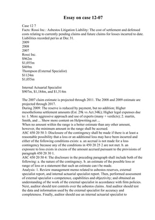 Essay on case 12-07
Case 12 7
Facts: Rossi Inc.: Asbestos Litigation Liability: The cost of settlement and defensed
costs relating to currently pending claims and future claims for losses incurred to date.
Liabilities recorded per/as at Dec 31.
2009
2008
2007
Rossi Inc.
$962m
$1,055m
$469m
Thompson (External Specialist)
$1124m
$1,055m
Internal Actuarial Specialist
$907m, $1,184m, and $1,514m
The 2007 claim estimate is projected through 2011. The 2008 and 2009 estimate are
projected through 2017.
During 2009: The reserve is reduced by payment, but no addition; Higher
mesothelioma settlement amounts (Est. 29k vs Act.34K); Higher legal expenses due
to: 1. More aggressive approach and use of experts (many + verdicts); 2. martin,
Smith, and ... Show more content on Helpwriting.net ...
When no amount within the range is a better estimate than any other amount,
however, the minimum amount in the range shall be accrued.
ASC 450 20 50 3: Disclosure of the contingency shall be made if there is at least a
reasonable possibility that a loss or an additional loss may have been incurred and
either of the following conditions exists: a. an accrual is not made for a loss
contingency because any of the conditions in 450 20 25 2 are not met. b. an
exposure to loss exists in excess of the amount accrued pursuant to the provisions of
paragraph 450 20 30 1.
ASC 450 20 50 4: The disclosure in the preceding paragraph shall include both of the
following: a. the nature of the contingency. b. an estimate of the possible loss or
range of loss or a statement that such an estimate can t be made.
Analysis: 1. Review management memo related to asbestos reserves, external
specialist report, and internal actuarial specialist report. Then, performed assessment
of external specialist s competence, capabilities and objectivity; and obtained an
understanding of the work of the external specialist in accordance with firm policies.
Next, auditor should test controls over the asbestos claims. And auditor should test
the data and information used by the external specialist for accuracy and
completeness. Finally, auditor should use an internal actuarial specialist to
 