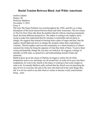 Racial Tension Between Black And White Americans
Jenifer Coderko
History 7B
Professor Matthews
November 11 2014
Essay 4
The term The Negro Problem was used throughout the 1950 s and 60 s as a slang
description of the racial tension between black and white Americans. The two essays
in The Fire Next Time talk about the problem that the African Americancommunity
faced, but from different perspectives. The author is writing to his nephew and is
trying to make him understand that the situation is intolerable and not likely to
change. He suggests that instead of reacting from a place of anger and hate, that the
nephew should fight and strive to change the situation rather than confronting it
violently. That his nephew and even the community as a whole should try to almost
outsmart the whites by being the opposite of what they think of them. To prove them
wrong and hopefully change the way they are looked at. He suggests a change of
attitudes on both sides, to spread love and understanding instead of hate and
animosity.
Baldwin grew up on the streets of Harlem; he began to realize the all of the
temptations such as sex and drugs was all around him. In order not to give into these
temptations, he went to the church in the hopes it would give him some insight on
what to do. Eventually Baldwin sadly realized that the church was not preaching the
idea of love to everyone, but only to the ones who believed in the same things they
did. It is not too much to say that whoever wishes to become a truly moral human
being ...must
 