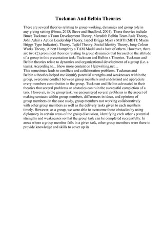 Tuckman And Belbin Theories
There are several theories relating to group working, dynamics and group role in
any giving setting (Fiona, 2013; Steve and Bradford, 2001). These theories include
Bruce Tuckman s Team Development Theory, Meredith Belbin Team Role Theory,
John Adair s Action Leadership Theory, Isabel Briggs Myer s MBTI (MBTI: Myers
Briggs Type Indicator), Theory, Tajfel Theory, Social Identity Theory, Jung Colour
Works Theory, Albert Humphrey s TAM Model and a host of others. However, there
are two (2) prominent theories relating to group dynamics that focused on the attitude
of a group in this presentation task: Tuckman and Belbin s Theories. Tuckman and
Belbin theories relate to dynamics and organizational development of a group (i.e. a
team). According to... Show more content on Helpwriting.net ...
This sometimes leads to conflicts and collaboration problems. Tuckman and
Belbin s theories helped me identify potential strengths and weaknesses within the
group, overcome conflict between group members and understand and appreciate
every members contribution in the group. Tuckman and Belbin advocated in their
theories that several problems or obstacles can ruin the successful completion of a
task. However, in the group task, we encountered several problems in the aspect of
making contacts within group members, differences in ideas, and opinions of
group members on the case study, group members not working collaboratively
with other group members as well as the delivery tasks given to each members
timely. However, as a group, we were able to overcome these obstacles by using
diplomacy in certain areas of the group discussion, identifying each other s potential
strengths and weaknesses so that the group task can be completed successfully. In
areas where a group member fails in a given task, other group members were there to
provide knowledge and skills to cover up its
 