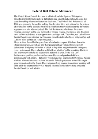 Federal Bail Reform Movement
The United States Pretrial Services is a Federal Judicial System. This system
provides more information about defendants in a small timely matter, to assist the
court in making release and detention decisions. The Federal Bail Reform Act of
1966 was primarily focused in making this decision fairer and rational on the release
of defendants on the least and restrictive conditions that would assure the defendants
appearance at trial when required. The Bail Reform Act eliminates the courts
reliance on money as the sole purposed of pretrial release. The release and detention
must be base sole based in nonappearance or danger risk. Therefore, the United States
Pretrial Services as intended by Congress, provides judicial officers with verified and
... Show more content on Helpwriting.net ...
I have written formal bail reports from a handwritten report, filled out forms for
illegal immigrants, open files into their program (PACTS) and follow up with
defendant s third party custodian to check if they have any problems or changes to
report to the court. I have also learned that I am afraid of public speaking. I believe
this internship will help me overcome it before it is over. To be in a Law
Enforcement position, we have to have confidence and good oral skills to
communicate with others. I definitely recommend this internship for Criminal Justice
students who are interested to learn about the federal system and would like to get
good connection for the future. I have expressed my interest to continue working with
them after the internship is over. I believe students should know more about the
Pretrial Services, and what it
 