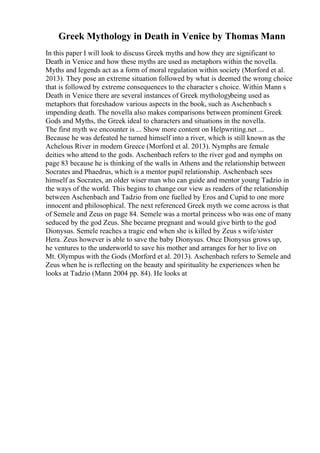 Greek Mythology in Death in Venice by Thomas Mann
In this paper I will look to discuss Greek myths and how they are significant to
Death in Venice and how these myths are used as metaphors within the novella.
Myths and legends act as a form of moral regulation within society (Morford et al.
2013). They pose an extreme situation followed by what is deemed the wrong choice
that is followed by extreme consequences to the character s choice. Within Mann s
Death in Venice there are several instances of Greek mythologybeing used as
metaphors that foreshadow various aspects in the book, such as Aschenbach s
impending death. The novella also makes comparisons between prominent Greek
Gods and Myths, the Greek ideal to characters and situations in the novella.
The first myth we encounter is ... Show more content on Helpwriting.net ...
Because he was defeated he turned himself into a river, which is still known as the
Achelous River in modern Greece (Morford et al. 2013). Nymphs are female
deities who attend to the gods. Aschenbach refers to the river god and nymphs on
page 83 because he is thinking of the walls in Athens and the relationship between
Socrates and Phaedrus, which is a mentor pupil relationship. Aschenbach sees
himself as Socrates, an older wiser man who can guide and mentor young Tadzio in
the ways of the world. This begins to change our view as readers of the relationship
between Aschenbach and Tadzio from one fuelled by Eros and Cupid to one more
innocent and philosophical. The next referenced Greek myth we come across is that
of Semele and Zeus on page 84. Semele was a mortal princess who was one of many
seduced by the god Zeus. She became pregnant and would give birth to the god
Dionysus. Semele reaches a tragic end when she is killed by Zeus s wife/sister
Hera. Zeus however is able to save the baby Dionysus. Once Dionysus grows up,
he ventures to the underworld to save his mother and arranges for her to live on
Mt. Olympus with the Gods (Morford et al. 2013). Aschenbach refers to Semele and
Zeus when he is reflecting on the beauty and spirituality he experiences when he
looks at Tadzio (Mann 2004 pp. 84). He looks at
 