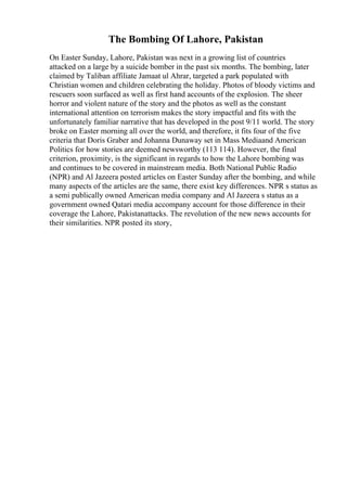 The Bombing Of Lahore, Pakistan
On Easter Sunday, Lahore, Pakistan was next in a growing list of countries
attacked on a large by a suicide bomber in the past six months. The bombing, later
claimed by Taliban affiliate Jamaat ul Ahrar, targeted a park populated with
Christian women and children celebrating the holiday. Photos of bloody victims and
rescuers soon surfaced as well as first hand accounts of the explosion. The sheer
horror and violent nature of the story and the photos as well as the constant
international attention on terrorism makes the story impactful and fits with the
unfortunately familiar narrative that has developed in the post 9/11 world. The story
broke on Easter morning all over the world, and therefore, it fits four of the five
criteria that Doris Graber and Johanna Dunaway set in Mass Mediaand American
Politics for how stories are deemed newsworthy (113 114). However, the final
criterion, proximity, is the significant in regards to how the Lahore bombing was
and continues to be covered in mainstream media. Both National Public Radio
(NPR) and Al Jazeera posted articles on Easter Sunday after the bombing, and while
many aspects of the articles are the same, there exist key differences. NPR s status as
a semi publically owned American media company and Al Jazeera s status as a
government owned Qatari media accompany account for those difference in their
coverage the Lahore, Pakistanattacks. The revolution of the new news accounts for
their similarities. NPR posted its story,
 