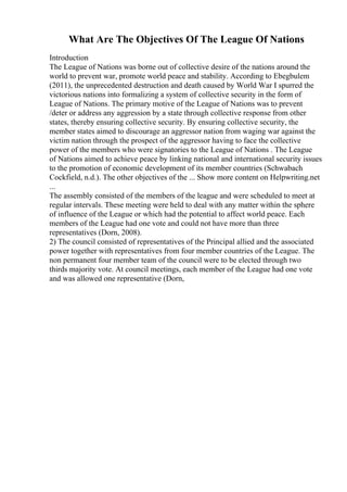 What Are The Objectives Of The League Of Nations
Introduction
The League of Nations was borne out of collective desire of the nations around the
world to prevent war, promote world peace and stability. According to Ebegbulem
(2011), the unprecedented destruction and death caused by World War I spurred the
victorious nations into formalizing a system of collective security in the form of
League of Nations. The primary motive of the League of Nations was to prevent
/deter or address any aggression by a state through collective response from other
states, thereby ensuring collective security. By ensuring collective security, the
member states aimed to discourage an aggressor nation from waging war against the
victim nation through the prospect of the aggressor having to face the collective
power of the members who were signatories to the League of Nations . The League
of Nations aimed to achieve peace by linking national and international security issues
to the promotion of economic development of its member countries (Schwabach
Cockfield, n.d.). The other objectives of the ... Show more content on Helpwriting.net
...
The assembly consisted of the members of the league and were scheduled to meet at
regular intervals. These meeting were held to deal with any matter within the sphere
of influence of the League or which had the potential to affect world peace. Each
members of the League had one vote and could not have more than three
representatives (Dorn, 2008).
2) The council consisted of representatives of the Principal allied and the associated
power together with representatives from four member countries of the League. The
non permanent four member team of the council were to be elected through two
thirds majority vote. At council meetings, each member of the League had one vote
and was allowed one representative (Dorn,
 