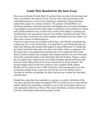Golda Meir Reached for the Stars Essay
Have you ever heard of Golda Meir? If you have then you know why her name and
story is recorded on the shelves of time. For me, I have only just learned of this
remarkable person as a result of my returning to community college and being
tasked with a paper on a woman in history. The analysis of Golda Meir is an
enriching experience, and raises questions and thoughts that cross many boundaries
of geographic location and time about ethnic reunification, the recreation of a nation,
and a perfect platform to see a mired of key words in this chapter s sociology list:
ascribed status, role expectation, role exit, role conflict, and achieved status. Meir s
story turns these words into real world examples and finally leaves the reader, as it...
Show more content on Helpwriting.net ...
Gruel was a great luxury in our home in those days, and I bitterly resented having
to share any of it, even with the baby...I am glad that no one told me then that my
older sister Sheyna often fainted from hunger in school (Hitzeroth 13). Golda and
her family lived better than other Jews due to the fathers skills as a carpenter. For
this reason they were granted special permission to live outside the Pale camps.
Racism, police brutality and corruption were rampant and this was one of the main
forces that would drive them to flee their home after the Kishinev Pogrom, a three
day riot against Jews where dozens were killed, hundreds injured and houses and
business looted. Many believed was it was sanctioned by the government. Not
having enough money for the four of them to leave together Golda s father,
Mosshe, left for America first in 1903 to look for work, housing and to save and
accumulate enough money to get exit visas for the rest of the family to leave.
Leaving for America was perhaps, for them, the best way to break free from their
ascribed status.
Kendall also states that role expectation is a group s or society s definition of the
way that a specific role ought to be played (576). For Golda, her two sisters and her
mother, Blume, this meant they would have to go to the Jewish ghetto and live as
role expectation called for in Pinsk s Pale camp with Blume s parents (Hitzeroth).
Life here would shape Golda into becoming a world
 