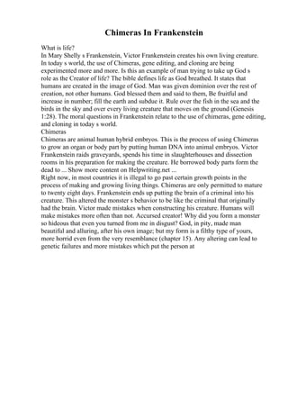 Chimeras In Frankenstein
What is life?
In Mary Shelly s Frankenstein, Victor Frankenstein creates his own living creature.
In today s world, the use of Chimeras, gene editing, and cloning are being
experimented more and more. Is this an example of man trying to take up God s
role as the Creator of life? The bible defines life as God breathed. It states that
humans are created in the image of God. Man was given dominion over the rest of
creation, not other humans. God blessed them and said to them, Be fruitful and
increase in number; fill the earth and subdue it. Rule over the fish in the sea and the
birds in the sky and over every living creature that moves on the ground (Genesis
1:28). The moral questions in Frankenstein relate to the use of chimeras, gene editing,
and cloning in today s world.
Chimeras
Chimeras are animal human hybrid embryos. This is the process of using Chimeras
to grow an organ or body part by putting human DNA into animal embryos. Victor
Frankenstein raids graveyards, spends his time in slaughterhouses and dissection
rooms in his preparation for making the creature. He borrowed body parts form the
dead to ... Show more content on Helpwriting.net ...
Right now, in most countries it is illegal to go past certain growth points in the
process of making and growing living things. Chimeras are only permitted to mature
to twenty eight days. Frankenstein ends up putting the brain of a criminal into his
creature. This altered the monster s behavior to be like the criminal that originally
had the brain. Victor made mistakes when constructing his creature. Humans will
make mistakes more often than not. Accursed creator! Why did you form a monster
so hideous that even you turned from me in disgust? God, in pity, made man
beautiful and alluring, after his own image; but my form is a filthy type of yours,
more horrid even from the very resemblance (chapter 15). Any altering can lead to
genetic failures and more mistakes which put the person at
 
