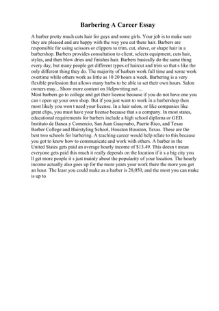 Barbering A Career Essay
A barber pretty much cuts hair for guys and some girls. Your job is to make sure
they are pleased and are happy with the way you cut there hair. Barbers are
responsible for using scissors or clippers to trim, cut, shave, or shape hair in a
barbershop. Barbers provides consultation to client, selects equipment, cuts hair,
styles, and then blow dries and finishes hair. Barbers basically do the same thing
every day, but many people get different types of haircut and trim so that s like the
only different thing they do. The majority of barbers work full time and some work
overtime while others work as little as 10 20 hours a week. Barbering is a very
flexible profession that allows many barbs to be able to set their own hours. Salon
owners may... Show more content on Helpwriting.net ...
Most barbers go to college and get their license because if you do not have one you
can t open up your own shop. But if you just want to work in a barbershop then
most likely you won t need your license. In a hair salon, or like companies like
great clips, you must have your license because that s a company. In most states,
educational requirements for barbers include a high school diploma or GED.
Instituto de Banca y Comercio, San Juan Guaynabo, Puerto Rico, and Texas
Barber College and Hairstyling School, Houston Houston, Texas. These are the
best two schools for barbering. A teaching career would help relate to this because
you got to know how to communicate and work with others. A barber in the
United States gets paid an average hourly income of $13.49. This doesn t mean
everyone gets paid this much it really depends on the location if it s a big city you
ll get more people it s just mainly about the popularity of your location. The hourly
income actually also goes up for the more years your work there the more you get
an hour. The least you could make as a barber is 28,050, and the most you can make
is up to
 