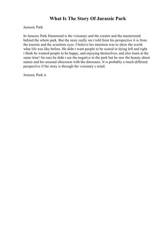 What Is The Story Of Jurassic Park
Jurassic Park
In Jurassic Park Hammond is the visionary and the creator and the mastermind
behind the whole park. But the story really isn t told from his perspective it is from
the tourists and the scientists eyes. I believe his intention was to show the world
what life was like before. He didn t want people to be scared or dying left and right
i think he wanted people to be happy, and enjoying themselves, and also learn at the
same time! Im sure he didn t see the negative in the park but he saw the beauty about
nature and his unusual obsession with the dinosaurs. It is probably a much different
perspective if the story is through the visionary s mind.
Jurassic Park is
 