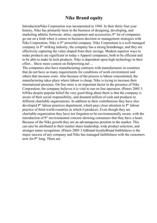 Nike Brand equity
IntroductionNike Corporation was incorporated in 1968. In their thirty four year
history, Nike has primarily been in the business of designing, developing, and
marketing athletic footwear, attire, equipment and accessories, Р° lot of companies
go out on a limb when it comes to business decision or management strategies with
Nike Corporation. Nike is Р° powerful company. Nike Corporation is a well managed
company in Р° striking industry, the company has a strong brandimage, and they are
effectively capturing the value shaped from their savings. Modern superior ways to
make products are significant in today s Apparel companies, both to be efficient and
to be able to make hi tech products. Nike is dependent upon high technology in their
effort... Show more content on Helpwriting.net ...
The companies also have manufacturing contracts with manufacturers in countries
that do not have as many requirements for conditions of work environment and
others that increase costs. Also because of the process is labour concentrated, the
manufacturing takes place where labour is cheap. Nike is trying to increase their
international presence. On line store is an important factor in the presence of Nike
Corporation; the company believes it is vital to run on line operation. (Peters 2005 3
6)Nike despite popular belief the very good thing about them is that the company is
aware of their social responsibility, and donated million of cash and products to
different charitable organizations. In addition to their contributions they have also
developed Р° labour practices department, which pays close attention to Р° labour
practice of third world countries in which it produces. Even though they are
charitable organization they have not forgotten to be environmentally aware, with the
introduction of Р° environmental concern showing consumers that they have a heart.
Because of the Nike growth they are an advantageous position in the market. This
can also be attributed to their market share leadership, wide product selection, and
stronger name recognition. (Peters 2005 3 6)Brand loyaltyBrand faithfulness is the
major success of any company and Nike has managed faithfulness with the customers
now for Р° long. There are
 