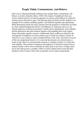People Think, Communicate, And Behave
Sick Leave Cultural profoundly influences how people think, communicate, and
behave, (Lewicki, Saunders, Barry, 2010). This impact is heightened when you
involve cultures that are of extreme opposites in customs and traditions in which the
cultures govern themselves upon. The dilemma between Kelly and Mr. Higashi is an
example of two cultures melding together, with different agendas and expectations.
While both parties desire the same outcome from the program in which they are hired
for, their cultural background and the vast difference in experience drives a very
delicate and tense working environment. Conflict arises regarding the work schedule
and the differences that each cultureis familiar with regarding their work culture,
along with gender equality concerns. Additionally these conflicts are fueled by the
convergence of traditions over laws and the way in which one culture is raised. In
America it is our culture to work a standard 40 hour work week. Any hours in excess
of this are compensated heavily. It is a law that has become our cultural norm, so
much so that when it is expressed that someone is working overtime, it is often met
with empathy. The contract of employee and employer in America is perceived as a
mutual contract with at will to terminate by either party at any time. In Japan, there
are no laws that govern a workday; rather it is their cultural norm to provide their
employer with as much of their time as possible, out of respect and gratitude
 