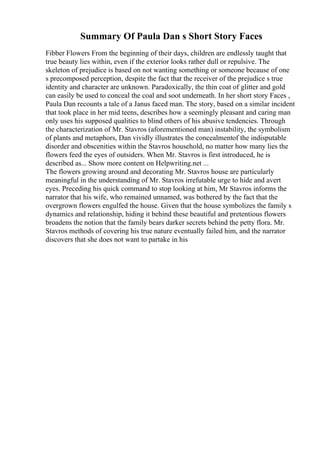 Summary Of Paula Dan s Short Story Faces
Fibber Flowers From the beginning of their days, children are endlessly taught that
true beauty lies within, even if the exterior looks rather dull or repulsive. The
skeleton of prejudice is based on not wanting something or someone because of one
s precomposed perception, despite the fact that the receiver of the prejudice s true
identity and character are unknown. Paradoxically, the thin coat of glitter and gold
can easily be used to conceal the coal and soot underneath. In her short story Faces ,
Paula Dan recounts a tale of a Janus faced man. The story, based on a similar incident
that took place in her mid teens, describes how a seemingly pleasant and caring man
only uses his supposed qualities to blind others of his abusive tendencies. Through
the characterization of Mr. Stavros (aforementioned man) instability, the symbolism
of plants and metaphors, Dan vividly illustrates the concealmentof the indisputable
disorder and obscenities within the Stavros household, no matter how many lies the
flowers feed the eyes of outsiders. When Mr. Stavros is first introduced, he is
described as... Show more content on Helpwriting.net ...
The flowers growing around and decorating Mr. Stavros house are particularly
meaningful in the understanding of Mr. Stavros irrefutable urge to hide and avert
eyes. Preceding his quick command to stop looking at him, Mr Stavros informs the
narrator that his wife, who remained unnamed, was bothered by the fact that the
overgrown flowers engulfed the house. Given that the house symbolizes the family s
dynamics and relationship, hiding it behind these beautiful and pretentious flowers
broadens the notion that the family bears darker secrets behind the petty flora. Mr.
Stavros methods of covering his true nature eventually failed him, and the narrator
discovers that she does not want to partake in his
 