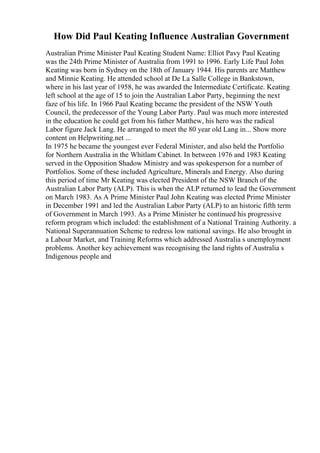 How Did Paul Keating Influence Australian Government
Australian Prime Minister Paul Keating Student Name: Elliot Pavy Paul Keating
was the 24th Prime Minister of Australia from 1991 to 1996. Early Life Paul John
Keating was born in Sydney on the 18th of January 1944. His parents are Matthew
and Minnie Keating. He attended school at De La Salle College in Bankstown,
where in his last year of 1958, he was awarded the Intermediate Certificate. Keating
left school at the age of 15 to join the Australian Labor Party, beginning the next
faze of his life. In 1966 Paul Keating became the president of the NSW Youth
Council, the predecessor of the Young Labor Party. Paul was much more interested
in the education he could get from his father Matthew, his hero was the radical
Labor figure Jack Lang. He arranged to meet the 80 year old Lang in... Show more
content on Helpwriting.net ...
In 1975 he became the youngest ever Federal Minister, and also held the Portfolio
for Northern Australia in the Whitlam Cabinet. In between 1976 and 1983 Keating
served in the Opposition Shadow Ministry and was spokesperson for a number of
Portfolios. Some of these included Agriculture, Minerals and Energy. Also during
this period of time Mr Keating was elected President of the NSW Branch of the
Australian Labor Party (ALP). This is when the ALP returned to lead the Government
on March 1983. As A Prime Minister Paul John Keating was elected Prime Minister
in December 1991 and led the Australian Labor Party (ALP) to an historic fifth term
of Government in March 1993. As a Prime Minister he continued his progressive
reform program which included: the establishment of a National Training Authority. a
National Superannuation Scheme to redress low national savings. He also brought in
a Labour Market, and Training Reforms which addressed Australia s unemployment
problems. Another key achievement was recognising the land rights of Australia s
Indigenous people and
 