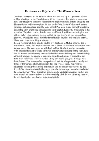 Kantorek s All Quiet On The Western Front
The book, All Quiet on the Western Front, was narrated by a 19 year old German
soldier who fights at the French front with his comrades. The soldier s name was
Paul and throughout the story, Paul mentions the horrible and terrible things he and
his friends had to live throughout the war on the front. Most of his friends are the
same age as him and are from the same school Paul went to and they all voluntarily
joined the army after being influenced by their teacher, Kantorek, by listening to his
speeches. They later realize that the speeches Kantorek said were meaningless and
did not believe that being in the war or that the war itself at all was honorable or
glorious, it was just a brutal battlefield that brought physical and constant terror....
Show more content on Helpwriting.net ...
Before Kemmerich dies, he asks Paul to give his boots to Muller knowing that it
would be no use to him after he dies and that it would be better off with Muller then
thrown away. The story goes on with Paul and his friends struggling to survive
with small portions of food and the never ending war continuing on the front. Paul
and his friends survive many attacks and bombardments learning and understanding
different weapons the enemy is using and the different noises or sound that can
help them understand where a shell is hitting or where a gas grenade might have
been thrown. Paul also watches unexperienced rookies who gets taken over by the
terror of the war and also watches them fall one by one. Soon, Paul receives
seventeen days to go back home and realizes that his mother has cancer. He also
feels different and realizes that he might never be the same person as he was before
he joined the war. At his time at his hometown, he visits Kemmerich s mother and
does not tell her the truth about how her son really died. Instead of stating the truth,
he tells her that her son died an instant and painful
 
