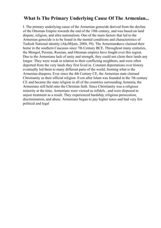 What Is The Primary Underlying Cause Of The Armenian...
I. The primary underlying cause of the Armenian genocide derived from the decline
of the Ottoman Empire towards the end of the 19th century, and was based on land
dispute, religion, and ultra nationalism. One of the main factors that led to the
Armenian genocide is to be found in the mental conditions and characteristics of
Turkish National identity (AkcМ§am, 2004, 59). The Armenianshave claimed their
home in the southern Caucasus since 7th Century BCE. Throughout many centuries,
the Mongol, Persian, Russian, and Ottoman empires have fought over this region.
Due to the Armenians lack of unity and strength, they could not claim their lands any
longer. They were weak in relation to their conflicting neighbors, and were often
deported from the very lands they first lived in. Constant deportations over history
eventually led them to many different parts of the world, forming what is the
Armenian diaspora. Ever since the 4th Century CE, the Armenian state claimed
Christianity as their official religion. Even after Islam was founded in the 7th century
CE and became the state religion in all of the countries surrounding Armenia, the
Armenians still held onto the Christian faith. Since Christianity was a religious
minority at the time, Armenians were viewed as infidels , and were disposed to
unjust treatment as a result. They experienced hardship, religious persecution,
discrimination, and abuse. Armenians began to pay higher taxes and had very few
political and legal
 