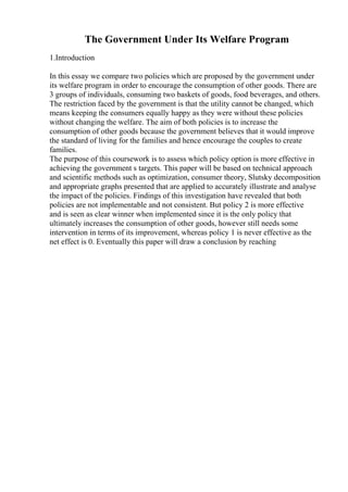 The Government Under Its Welfare Program
1.Introduction
In this essay we compare two policies which are proposed by the government under
its welfare program in order to encourage the consumption of other goods. There are
3 groups of individuals, consuming two baskets of goods, food beverages, and others.
The restriction faced by the government is that the utility cannot be changed, which
means keeping the consumers equally happy as they were without these policies
without changing the welfare. The aim of both policies is to increase the
consumption of other goods because the government believes that it would improve
the standard of living for the families and hence encourage the couples to create
families.
The purpose of this coursework is to assess which policy option is more effective in
achieving the government s targets. This paper will be based on technical approach
and scientific methods such as optimization, consumer theory, Slutsky decomposition
and appropriate graphs presented that are applied to accurately illustrate and analyse
the impact of the policies. Findings of this investigation have revealed that both
policies are not implementable and not consistent. But policy 2 is more effective
and is seen as clear winner when implemented since it is the only policy that
ultimately increases the consumption of other goods, however still needs some
intervention in terms of its improvement, whereas policy 1 is never effective as the
net effect is 0. Eventually this paper will draw a conclusion by reaching
 