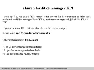 church facilities manager KPI 
In this ppt file, you can ref KPI materials for church facilities manager position such 
as church facilities manager list of KPIs, performance appraisal, job skills, KRAs, 
BSC… 
If you need more KPI materials for church facilities manager, 
please visit: kpi123.com/list-of-kpi-samples 
Other materials from kpi123.com 
• Top 28 performance appraisal forms 
• 11 performance appraisal methods 
• 1125 performance review phrases 
Top materials: top sales KPIs, Top 28 performance appraisal forms, 11 performance appraisal methods 
Interview questions and answers – free download/ pdf and ppt file 
 