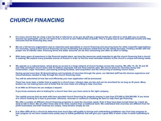 CHURCH FINANCING For every church that we close a loan for that is referred to us by you we will pay a generous fee per referral or work with you on points. Anyone can participate; you do not need to be a church to earn referral fees or points. This is a great way to earn additional income and help churches find the financing they need.  We are a full service organization and an important part specializes in church financing and securing loans for other nonprofit organizations. For churches, trying to find church financing can be a frustrating and arduous ordeal even for the astute borrower. Finding a lender with the proper mix of interest rates, financing terms and dollar amounts can be time consuming and often an effort in futility.  With many years of experience in the financial market place, we have the resources amid expertise to get the church financing that a church is seeking. We explore every possible avenue of finance in order to find the most workable solution to the church’s unique borrowing needs.  We operate on a national basis, which gives us access to a large network of church lenders across the country. We offer 15, 20, 25 and 30 year fully amortized church loans with no balloon payments and low fixed interest rates. We secure loans for churches doing new construction, major renovation, purchasing existing facilities, land acquisition and the refinancing of existing church loans.  Having served more than 30 denominations and hundreds of churches through the years, our talented staff has the diverse experience and resourcefulness needed to help through the church financing maze.  You will be astonished at how fast and efficiently your loan application will be processed.  There has never been a better time to apply for a church loan; interest rates are low and can be amortized for as long as 30 years. Many lenders are not making loans and of those that do even fewer are willing to help churches.  In as little as 24 hours we can analyze a request.  If you know someone who is looking for a church loan then you have come to the right company.  The capital sources that we work with have provided church financing for projects ranging in size from $75,000 to $24,500,000. If you know of a church looking for a loan to purchase, refinance, renovate or construct a building we want to help them get financing.  We offer a number of different church financing programs to meet the churches needs. Even if they have been turned down by a bank we want to talk to them. We are often times able to be more creative than a traditional bank. We understand that churches are different from for profit businesses and their finances are unique, many lenders simply do not.  It is often difficult for a church to determine how much they will qualify to borrow and underwriting guidelines vary from loan program to loan program so we have created some pretty easy to follow guidelines that will give you a good idea of when a loan is worth submitting to us. 