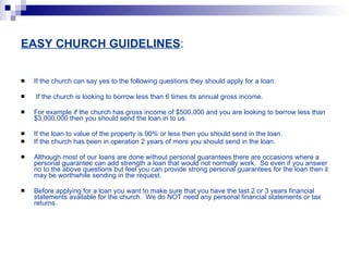 EASY CHURCH GUIDELINES : If the church can say yes to the following questions they should apply for a loan: If the church is looking to borrow less than 6 times its annual gross income.  For example if the church has gross income of $500,000 and you are looking to borrow less than $3,000,000 then you should send the loan in to us. If the loan to value of the property is 90% or less then you should send in the loan. If the church has been in operation 2 years of more you should send in the loan. Although most of our loans are done without personal guarantees there are occasions where a personal guarantee can add strength a loan that would not normally work.  So even if you answer no to the above questions but feel you can provide strong personal guarantees for the loan then it may be worthwhile sending in the request. Before applying for a loan you want to make sure that you have the last 2 or 3 years financial statements available for the church.  We do NOT need any personal financial statements or tax returns. 