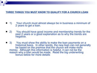THREE THINGS YOU MUST KNOW TO QUALIFY FOR A CHURCH LOAN : 1)  Your church must almost always be in business a minimum of  2 years to get a loan. 2)  You should have good income and membership trends for the  past 2 years or a good explanation as to why the trends are  negative. 3)  You must show the ability to make the loan payments on a  historical basis.  In other words, the new loan can not generally  be based on the premise that the church will make more  money.  Although this information is helpful, it can not be the  reason why a loan would be made.  Read the big underwriting  bonus below for more details  