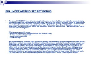 BIG UNDERWRITING SECRET BONUS : The church DOES NOT have to have enough net income to show that they can make the payment, many factors are taken into consideration to determine if a church can afford a payment.  Some of these factors are:  depreciation, non recurring expenses, capital expenditures, current loan payments.  So do not let a poor bottom line deter you from applying for a loan.  Refer to the Easy Church Guidelines above to determine if you should submit a loan and remember, if in doubt, send it to us… we will analyze it free of cost and without obligation. What you can expect from us:  - Absolutely free and no obligation quote (No Upfront Fees)  - 24 hour conditional approvals  - No personal guarantees  - Quick closings  We understand how churches raise and spend money; we understand that churches have a great deal of discretion over their expenses. So while a traditional lender may look at a Church Financing request and determine that the church can not afford the loan payment based on the net income of the church, our capital source will take the time to understand which expenses are discretionary and what should be added back to the net operating income of the church to help service the Church Loan debt payments. Church Financing is a very specialized business and most traditional lenders do not understand how churches operate, they want to underwrite a Church Loan using the same methods they use for an apartment building or gas station or any other type of business loan, in most cases, this does not work. Our capital source is the most knowledgeable and highly trained Church Financing staff around.  