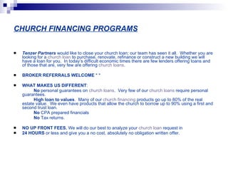 CHURCH FINANCING PROGRAMS Tenzer Partners   would like to close your church loan; our team has seen it all.  Whether you are looking for a  church loan  to purchase, renovate, refinance or construct a new building we will have a loan for you.  In today’s difficult economic times there are few lenders offering loans and of those that are, very few are offering  church loans .     BROKER REFERRALS WELCOME  * * WHAT MAKES US DIFFERENT :                   No  personal guarantees on  church loans .  Very few of our  church loans  require personal guarantees.                   High loan to values .  Many of our  church financing  products go up to 80% of the real estate value.  We even have products that allow the church to borrow up to 90% using a first and second trust loan.                   No  CPA prepared financials                   No  Tax returns.   NO UP FRONT FEES.  We will do our best to analyze your  church loan  request in  24 HOURS  or less and give you a no cost, absolutely no obligation written offer. 