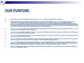 OUR PURPOSE : Provide the most creative, aggressive, lowest priced  church loan  products available in the marketplace. We are dedicated to providing world class customer service. We have more dedicated  church financing  analysts than any other company in the country that we know.  Often times when you go to a bank you talk to someone that does not understand  church financing , they want to treat a church just like any other business.  A church is different from a traditional business, the way they raise and spend money is different, the impact they make on their community is different, and often times they simply give away their money, something a traditional business does not do.  With these factors in mind a church should be underwritten based on what it can afford to borrow not how much money it had left over at the end of the year.   Our  church loan  rates are some of the  lowest available  in the marketplace and our fees are more than reasonable.  We have  church loan  programs that are designed for specific purposes: Church loan  for purchasing real estate – With loan to values up to 80% and combined loan to values up to 90% we try to limit the down payment a church needs to as little as possible.  Church loan  for refinancing real estate – If you are looking to decrease the interest rate on your current loan or have a balloon note we can provide a quote in 24 hours or less.  Church loan  for the renovation of real estate – If you’re church is looking to expand a property that you currently own we can provide the financing in the form of cash out for small projects or draws as needed for larger projects.  Church loan  for the ground up construction of real estate –  If you are looking to build a new sanctuary, day care center, family life center or any other building we can provide the financing as a line of credit where you pay interest only payments during construction and the permanent financing when the project is completed.  With one closing we keep your costs to a minimum. With over 25 different loan programs available and a dedicated staff of analysts we are confident that we can provide the right type of  church loan  to meet your needs.   