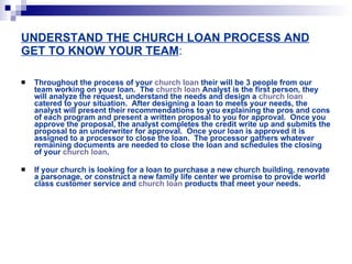 UNDERSTAND THE CHURCH LOAN PROCESS AND GET TO KNOW YOUR TEAM : Throughout the process of your  church loan  their will be 3 people from our team working on your loan.  The  church loan  Analyst is the first person, they will analyze the request, understand the needs and design a  church loan  catered to your situation.  After designing a loan to meets your needs, the analyst will present their recommendations to you explaining the pros and cons of each program and present a written proposal to you for approval.  Once you approve the proposal, the analyst completes the credit write up and submits the proposal to an underwriter for approval.  Once your loan is approved it is assigned to a processor to close the loan.  The processor gathers whatever remaining documents are needed to close the loan and schedules the closing of your  church loan .   If your church is looking for a loan to purchase a new church building, renovate a parsonage, or construct a new family life center we promise to provide world class customer service and  church loan  products that meet your needs.   