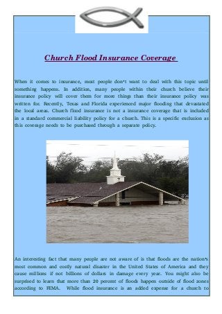 Church Flood Insurance Coverage 
When it comes to insurance, most people don’t want to deal with this topic until
something happens. In addition, many people within their church believe their
insurance policy will cover them for more things than their insurance policy was
written for. Recently, Texas and Florida experienced major flooding that devastated
the local areas. Church flood insurance is not a insurance coverage that is included
in a standard commercial liability policy for a church. This is a specific exclusion as
this coverage needs to be purchased through a separate policy.
An interesting fact that many people are not aware of is that floods are the nation’s
most common and costly natural disaster in the United States of America and they
cause millions if not billions of dollars in damage every year. You might also be
surprised to learn that more than 20 percent of floods happen outside of flood zones
according to FEMA. While flood insurance is an added expense for a church to
 