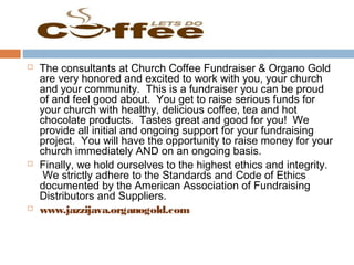  The consultants at Church Coffee Fundraiser & Organo Gold
are very honored and excited to work with you, your church
and your community. This is a fundraiser you can be proud
of and feel good about. You get to raise serious funds for
your church with healthy, delicious coffee, tea and hot
chocolate products.  Tastes great and good for you! We
provide all initial and ongoing support for your fundraising
project. You will have the opportunity to raise money for your
church immediately AND on an ongoing basis.
 Finally, we hold ourselves to the highest ethics and integrity.
 We strictly adhere to the Standards and Code of Ethics
documented by the American Association of Fundraising
Distributors and Suppliers.
 www.jazzijava.organogold.com
 