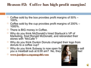 Reason #2:  Coffee has high profit margins!
 Coffee sold by the box provides profit margins of 50% –
100%.
 Coffee sold by the cup provides profit margins of 200% –
1000%.
 There is BIG money in Coffee.
 Why do you think McDonald’s hired Starbuck’s VP of
Marketing, fired Ronald McDonald, and rebranded their
stores with “McCafe”?
 Why do you think Dunkin Donuts changed their logo from
donuts to a coffee cup?
 Why do you think Subway is now open for breakfast…to sell
you a meatball sub at 6:00 am?  No, they’re selling Coffee!
 www.jazzijava.organogold.com
 